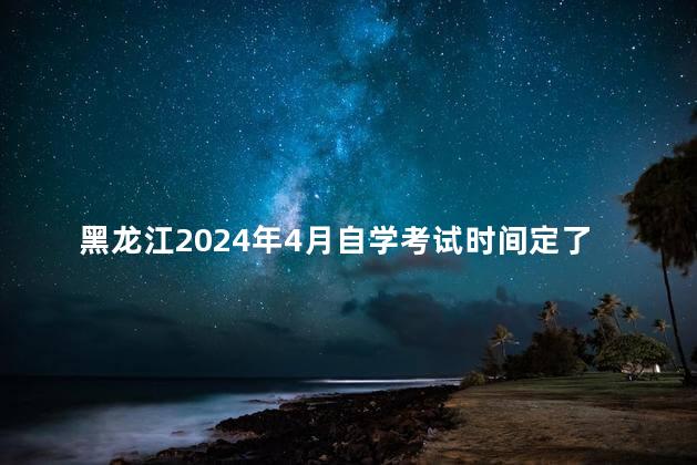 黑龙江2024年4月自学考试时间定了