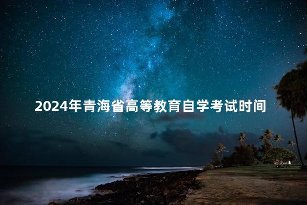 2024年青海省高等教育自学考试时间安排表