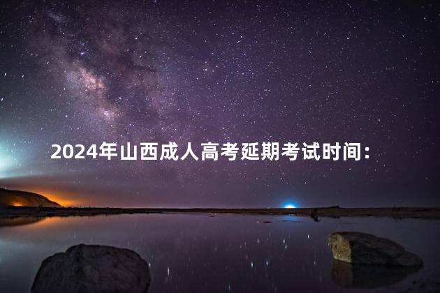 2024年山西成人高考延期考试时间：23年3月4日、5日