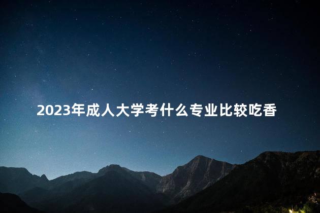 2023年成人大学考什么专业比较吃香