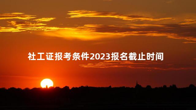 社工证报考条件2023报名截止时间